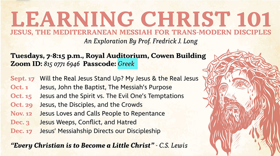 Tuesdays at 7-8:15 p.m. in the Royal Auditorium, Cowen Building or on Zoom ID: 81507716946 passcode: Greek. Sept. 17 - Will the Real Jesus Stand Up? My Jesus & the Real Jesus. Oct 1 - Jesus, John the Baptist, the Messiah's Purpose. Oct 15 - Jesus and the Spirit vs. The Evil One's Temptations. Oct 29 - Jesus, the Disciples, and the Crowds. Nov 12 - Jesus Loves and Calls People to Repentance. Dec 3 - Jesus Weeps, Conflict, and Hatred. Dec 17 - Jesus' Messiahship Directs our Discipleship